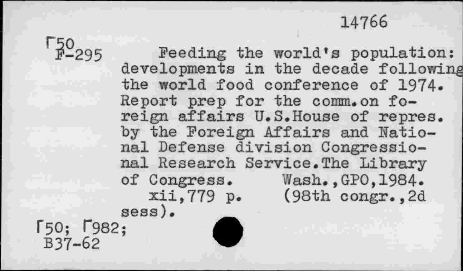 ﻿14766
295 Feeding the world’s population: developments in the decade foliowin the world food conference of 1974.
Report prep for the comm.on foreign affairs U.S.House of repres, by the Foreign Affairs and National Defense division Congressional Research Service.The Library
of Congress.
xii,779 p. sess).
r50; T982;	A
B37-62	”
Wash., GPO,1984. (98th congr.,2d